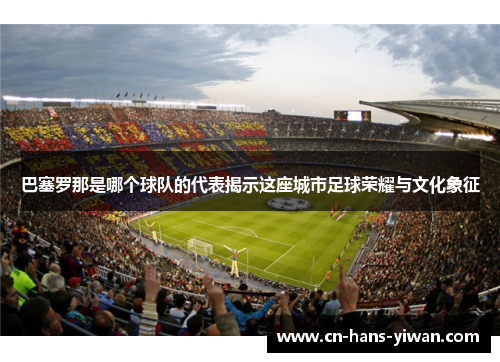 巴塞罗那是哪个球队的代表揭示这座城市足球荣耀与文化象征